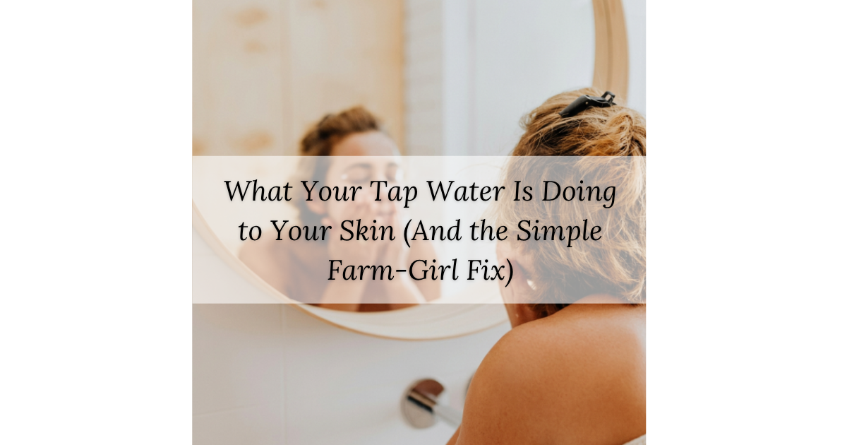 What Your Tap Water Is Doing to Your Skin (And the Simple Farm-Girl Fix)