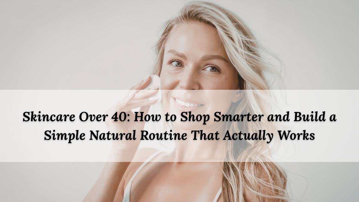 Skincare Over 40: How to Shop Smarter and Build a Simple Natural Routine That Actually Works